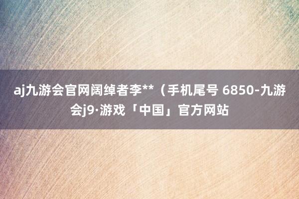 aj九游会官网阔绰者李**（手机尾号 6850-九游会j9·游戏「中国」官方网站