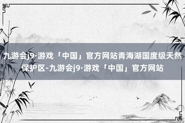 九游会j9·游戏「中国」官方网站青海湖国度级天然保护区-九游会j9·游戏「中国」官方网站