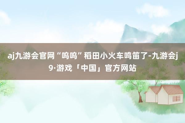 aj九游会官网“呜呜”稻田小火车鸣笛了-九游会j9·游戏「中国」官方网站