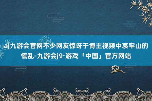 aj九游会官网不少网友惊讶于博主视频中哀牢山的慌乱-九游会j9·游戏「中国」官方网站