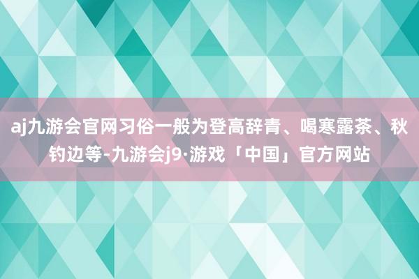 aj九游会官网习俗一般为登高辞青、喝寒露茶、秋钓边等-九游会j9·游戏「中国」官方网站