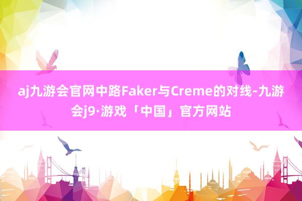 aj九游会官网中路Faker与Creme的对线-九游会j9·游戏「中国」官方网站