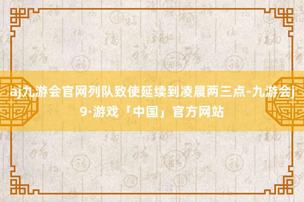 aj九游会官网列队致使延续到凌晨两三点-九游会j9·游戏「中国」官方网站