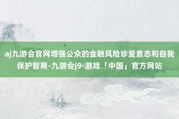 aj九游会官网增强公众的金融风险珍爱意志和自我保护智商-九游会j9·游戏「中国」官方网站