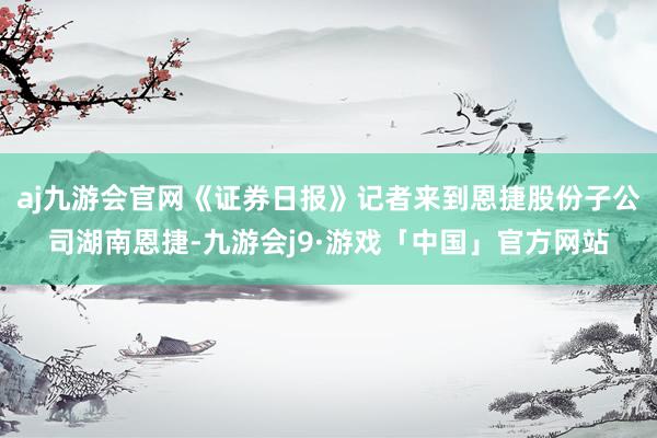 aj九游会官网《证券日报》记者来到恩捷股份子公司湖南恩捷-九游会j9·游戏「中国」官方网站