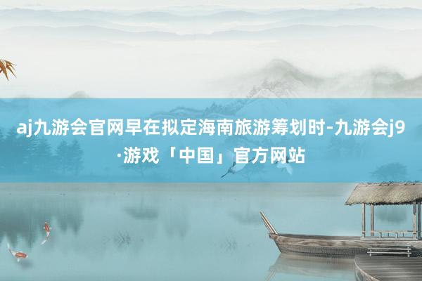 aj九游会官网早在拟定海南旅游筹划时-九游会j9·游戏「中国」官方网站