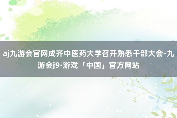 aj九游会官网成齐中医药大学召开熟悉干部大会-九游会j9·游戏「中国」官方网站