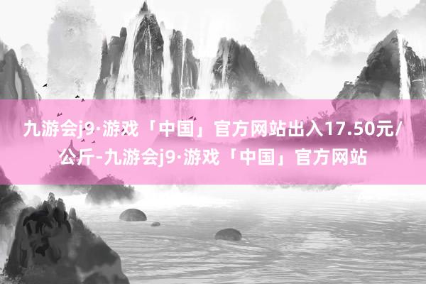 九游会j9·游戏「中国」官方网站出入17.50元/公斤-九游会j9·游戏「中国」官方网站