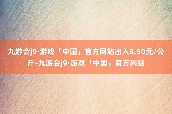 九游会j9·游戏「中国」官方网站出入8.50元/公斤-九游会j9·游戏「中国」官方网站