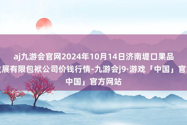 aj九游会官网2024年10月14日济南堤口果品批发发展有限包袱公司价钱行情-九游会j9·游戏「中国」官方网站