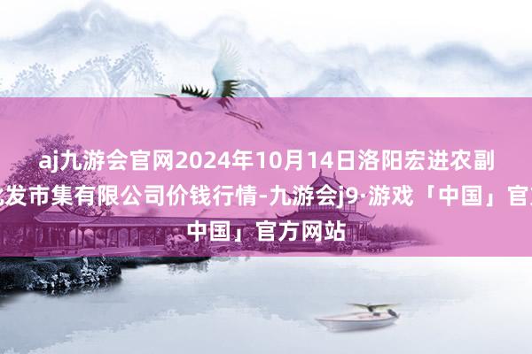 aj九游会官网2024年10月14日洛阳宏进农副家具批发市集有限公司价钱行情-九游会j9·游戏「中国」官方网站