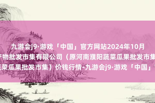 九游会j9·游戏「中国」官方网站2024年10月14日河南濮阳宏进农副产物批发市集有限公司（原河南濮阳蔬菜瓜果批发市集）价钱行情-九游会j9·游戏「中国」官方网站