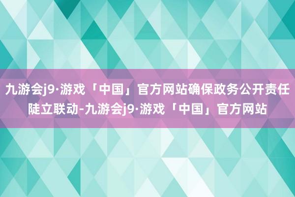 九游会j9·游戏「中国」官方网站确保政务公开责任陡立联动-九游会j9·游戏「中国」官方网站