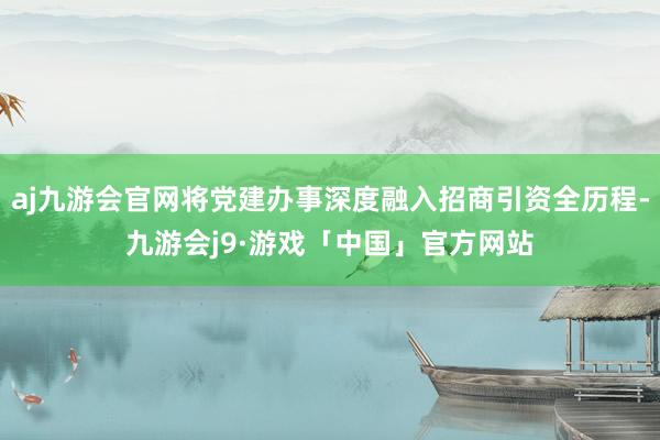 aj九游会官网将党建办事深度融入招商引资全历程-九游会j9·游戏「中国」官方网站