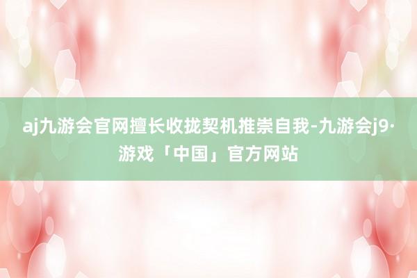 aj九游会官网擅长收拢契机推崇自我-九游会j9·游戏「中国」官方网站