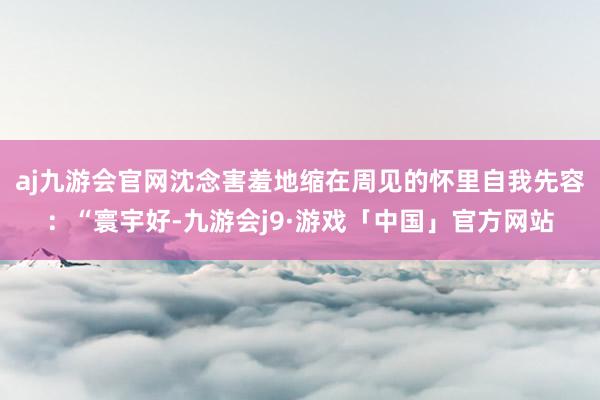 aj九游会官网沈念害羞地缩在周见的怀里自我先容：“寰宇好-九游会j9·游戏「中国」官方网站