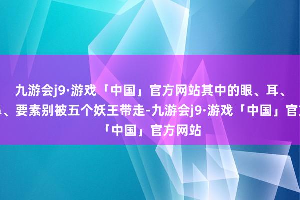 九游会j9·游戏「中国」官方网站其中的眼、耳、舌、鼻、要素别被五个妖王带走-九游会j9·游戏「中国」官方网站