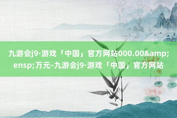 九游会j9·游戏「中国」官方网站000.00&ensp;万元-九游会j9·游戏「中国」官方网站