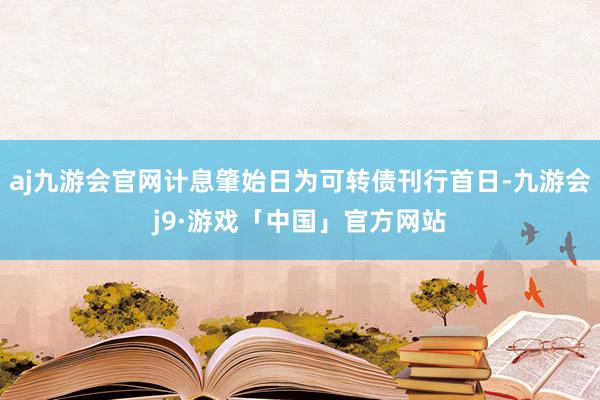 aj九游会官网计息肇始日为可转债刊行首日-九游会j9·游戏「中国」官方网站