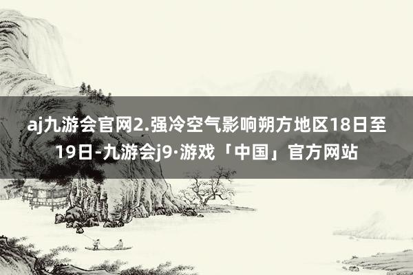 aj九游会官网　　2.强冷空气影响朔方地区　　18日至19日-九游会j9·游戏「中国」官方网站