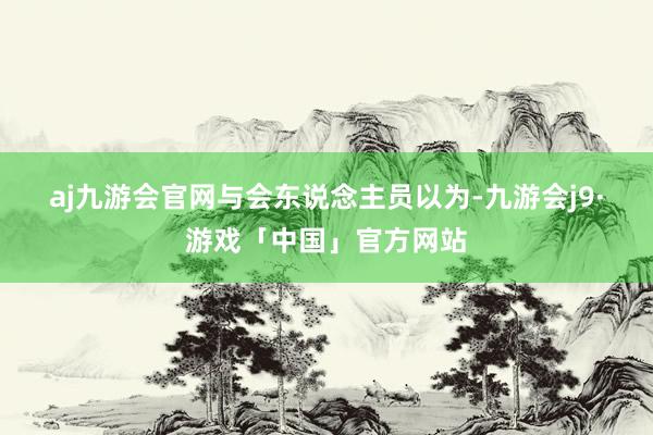 aj九游会官网　　与会东说念主员以为-九游会j9·游戏「中国」官方网站