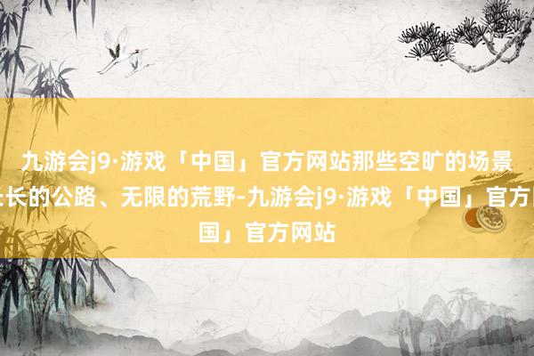 九游会j9·游戏「中国」官方网站那些空旷的场景、长长的公路、无限的荒野-九游会j9·游戏「中国」官方网站