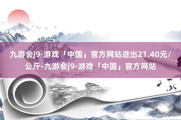 九游会j9·游戏「中国」官方网站进出21.40元/公斤-九游会j9·游戏「中国」官方网站