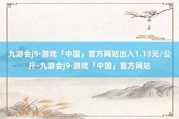 九游会j9·游戏「中国」官方网站出入1.13元/公斤-九游会j9·游戏「中国」官方网站