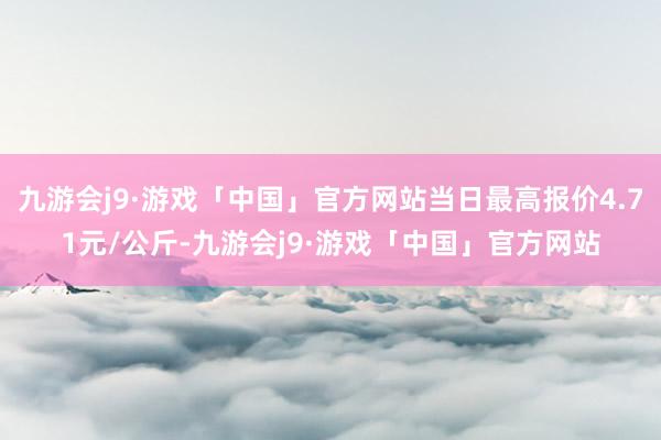 九游会j9·游戏「中国」官方网站当日最高报价4.71元/公斤-九游会j9·游戏「中国」官方网站