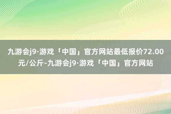 九游会j9·游戏「中国」官方网站最低报价72.00元/公斤-九游会j9·游戏「中国」官方网站