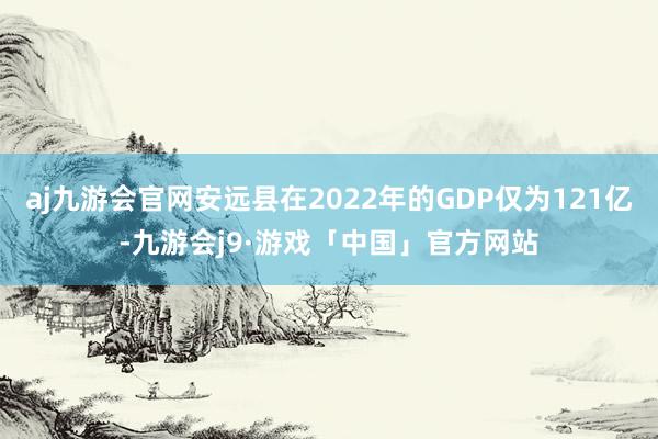 aj九游会官网安远县在2022年的GDP仅为121亿-九游会j9·游戏「中国」官方网站