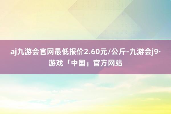 aj九游会官网最低报价2.60元/公斤-九游会j9·游戏「中国」官方网站