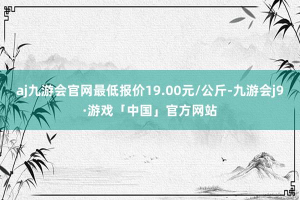 aj九游会官网最低报价19.00元/公斤-九游会j9·游戏「中国」官方网站