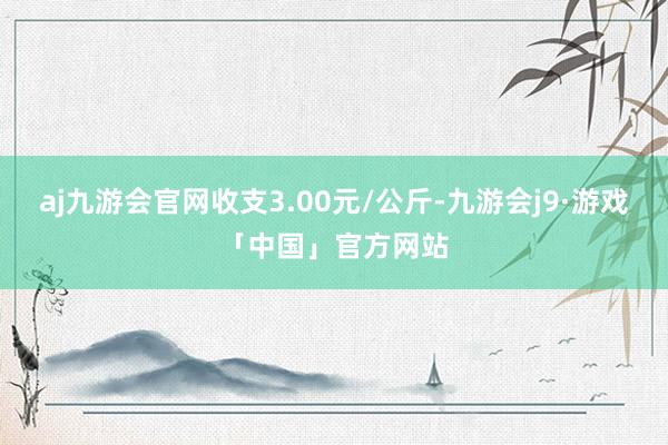 aj九游会官网收支3.00元/公斤-九游会j9·游戏「中国」官方网站