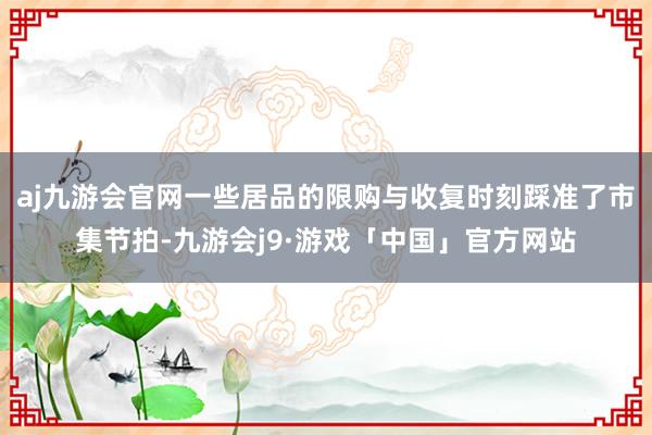 aj九游会官网一些居品的限购与收复时刻踩准了市集节拍-九游会j9·游戏「中国」官方网站