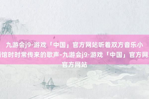 九游会j9·游戏「中国」官方网站听着双方音乐小酒馆时时常传来的歌声-九游会j9·游戏「中国」官方网站