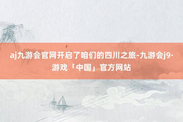 aj九游会官网开启了咱们的四川之旅-九游会j9·游戏「中国」官方网站