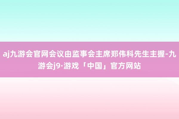 aj九游会官网会议由监事会主席郑伟科先生主握-九游会j9·游戏「中国」官方网站