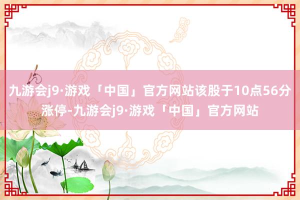 九游会j9·游戏「中国」官方网站该股于10点56分涨停-九游会j9·游戏「中国」官方网站