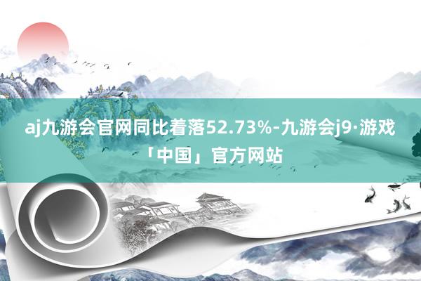 aj九游会官网同比着落52.73%-九游会j9·游戏「中国」官方网站