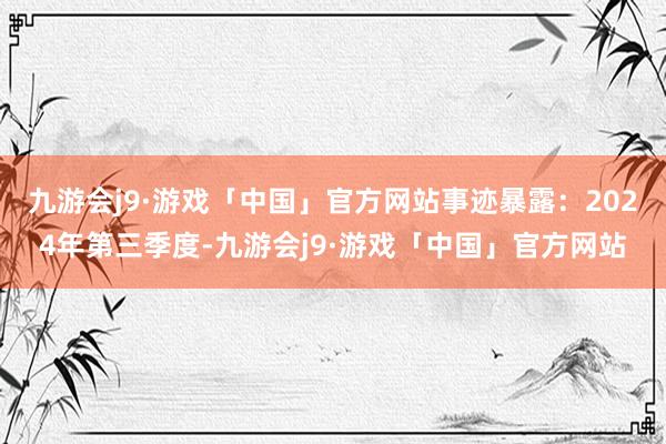 九游会j9·游戏「中国」官方网站事迹暴露：2024年第三季度-九游会j9·游戏「中国」官方网站