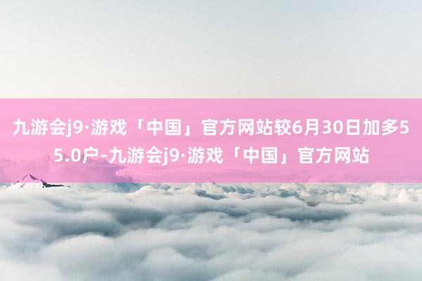 九游会j9·游戏「中国」官方网站较6月30日加多55.0户-九游会j9·游戏「中国」官方网站