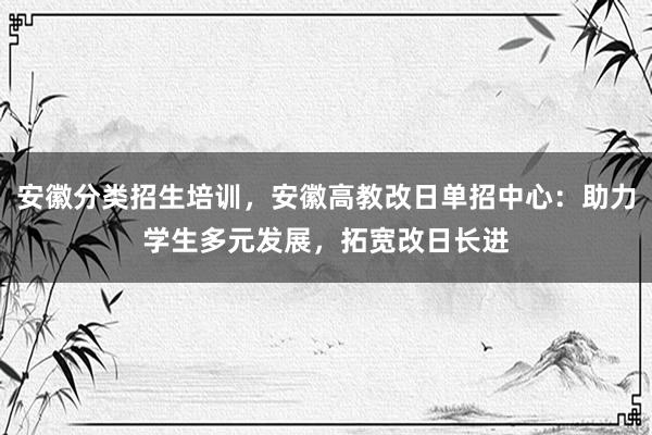 安徽分类招生培训，安徽高教改日单招中心：助力学生多元发展，拓宽改日长进