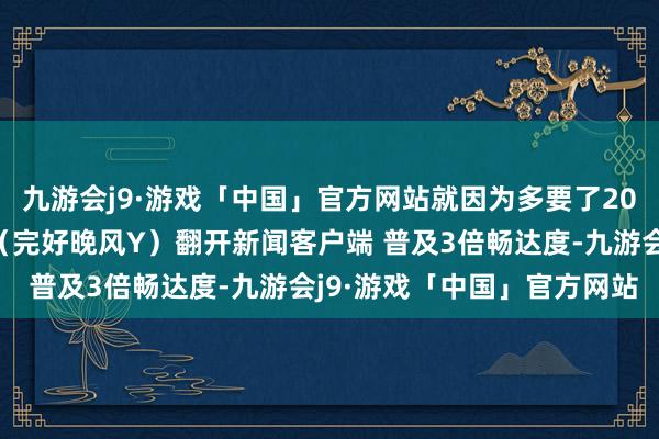 九游会j9·游戏「中国」官方网站就因为多要了20多万被死一火在泊车场（完好晚风Y）翻开新闻客户端 普及3倍畅达度-九游会j9·游戏「中国」官方网站