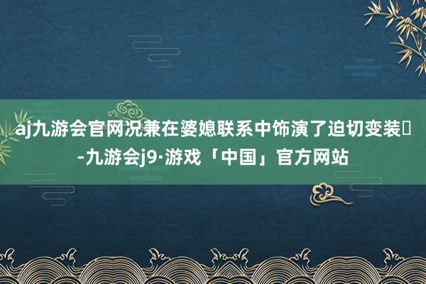 aj九游会官网况兼在婆媳联系中饰演了迫切变装‌-九游会j9·游戏「中国」官方网站