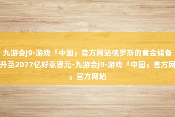 九游会j9·游戏「中国」官方网站俄罗斯的黄金储备攀升至2077亿好意思元-九游会j9·游戏「中国」官方网站