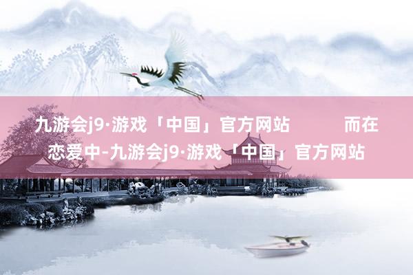 九游会j9·游戏「中国」官方网站           而在恋爱中-九游会j9·游戏「中国」官方网站