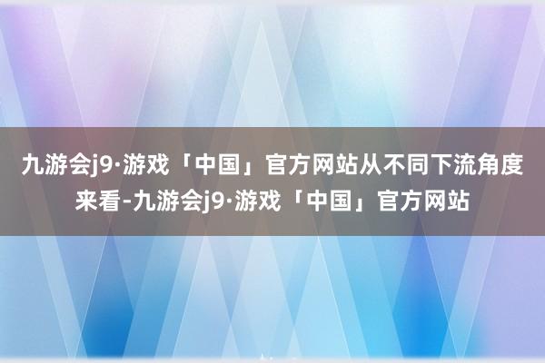 九游会j9·游戏「中国」官方网站　　从不同下流角度来看-九游会j9·游戏「中国」官方网站