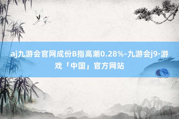 aj九游会官网成份B指高潮0.28%-九游会j9·游戏「中国」官方网站