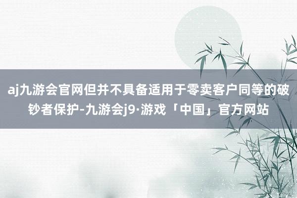 aj九游会官网但并不具备适用于零卖客户同等的破钞者保护-九游会j9·游戏「中国」官方网站